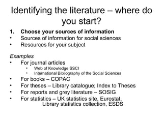 Identifying the literature – where do
              you start?
1.   Choose your sources of information
•    Sources of information for social sciences
•    Resources for your subject

Examples
•  For journal articles
       •   Web of Knowledge SSCI
       •   International Bibliography of the Social Sciences
•    For books – COPAC
•    For theses – Library catalogue; Index to Theses
•    For reports and grey literature – SOSIG
•    For statistics – UK statistics site, Eurostat,
               Library statistics collection, ESDS
 