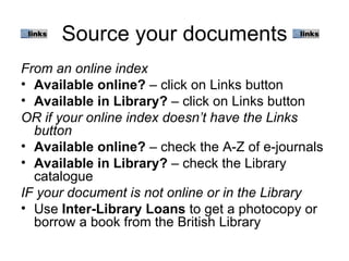 Source your documents
From an online index
• Available online? – click on Links button
• Available in Library? – click on Links button
OR if your online index doesn’t have the Links
  button
• Available online? – check the A-Z of e-journals
• Available in Library? – check the Library
  catalogue
IF your document is not online or in the Library
• Use Inter-Library Loans to get a photocopy or
  borrow a book from the British Library
 
