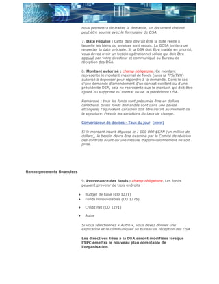 nous permettra de traiter la demande, un document distinct
                                peut être soumis avec le formulaire de DSA.

                                7. Date requise : Cette date devrait être la date réelle à
                                laquelle les biens ou services sont requis. La GCSA tentera de
                                respecter la date précisée. Si la DSA doit être traitée en priorité,
                                vous devez avoir un besoin opérationnel solide qui doit être
                                appuyé par votre directeur et communiqué au Bureau de
                                réception des DSA.

                                8. Montant autorisé : champ obligatoire. Ce montant
                                représente le montant maximal de fonds (sans la TPS/TVH)
                                autorisé à dépenser pour répondre à la demande. Dans le cas
                                d’une demande d’amendement d’un contrat existant ou d’une
                                précédente DSA, cela ne représente que le montant qui doit être
                                ajouté ou supprimé du contrat ou de la précédente DSA.

                                Remarque : tous les fonds sont présumés être en dollars
                                canadiens. Si les fonds demandés sont dans une devise
                                étrangère, l’équivalent canadien doit être inscrit au moment de
                                la signature. Prévoir les variations du taux de change.

                                Convertisseur de devises - Taux du jour (www)

                                Si le montant inscrit dépasse le 1 000 000 $CAN (un million de
                                dollars), le besoin devra être examiné par le Comité de révision
                                des contrats avant qu’une mesure d’approvisionnement ne soit
                                prise.




Renseignements financiers

                                9. Provenance des fonds : champ obligatoire. Les fonds
                                peuvent provenir de trois endroits :

                            •     Budget de base (CO 1271)
                            •     Fonds renouvelables (CO 1276)

                            •     Crédit net (CO 1271)

                            •     Autre

                                Si vous sélectionnez « Autre », vous devez donner une
                                explication et la communiquer au Bureau de réception des DSA.

                                Les directives liées à la DSA seront modifiées lorsque
                                l’SPC émettra le nouveau plan comptable de
                                l’organisation.
 
