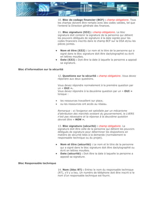 10. Bloc de codage financier (BCF) : champ obligatoire. Tous
                                les champs doivent être remplis avec des codes valides, tel que
                                l’entend la Direction générale des finances.

                                11. Bloc signature (S32) : champ obligatoire. Le bloc
                                signature doit contenir la signature de la personne qui détient
                                les pouvoirs délégués de signature à la date signée pour les
                                codes financiers inscrits dans le champ BCF sur la DSA et/ou les
                                pièces jointes.

                            •     Nom et titre (S32) : Le nom et le titre de la personne qui a
                                  signé dans le bloc signature doit être dactylographié ou écrit
                                  en lettres moulées.
                            •     Date (S32) : Doit être la date à laquelle la personne a apposé
                                  sa signature.

Bloc d’information sur la sécurité

                                12. Questions sur la sécurité : champ obligatoire. Vous devez
                                répondre aux deux questions.

                                Vous devez répondre normalement à la première question par
                                un « OUI ».
                                Vous devez répondre à la deuxième question par un « OUI »
                                lorsque :

                            •     les ressources travaillent sur place;
                            •     ou les ressources ont accès au réseau.

                                Remarque : si l’exigence est satisfaite par un mécanisme
                                d’attribution des marchés existant du gouvernement, le LVERS
                                n’est pas nécessaire et la réponse à la deuxième question
                                devrait être « NON ».

                                13. Bloc signature (sécurité) : champ obligatoire. La
                                signature doit être celle de la personne qui détient les pouvoirs
                                délégués de signature pour déterminer les dispositions en
                                matière de sécurité liées à la demande (normalement le
                                responsable technique ou du projet).

                            •     Nom et titre (sécurité) : Le nom et le titre de la personne
                                  qui a signé dans le bloc signature doit être dactylographié ou
                                  écrit en lettres moulées.
                            •     Date (sécurité) : Doit être la date à laquelle la personne a
                                  apposé sa signature.

Bloc Responsable technique

                                14. Nom (bloc RT) : Entrez le nom du responsable technique
                                (RT), s’il y a lieu. Un numéro de téléphone doit être inscrit si le
                                nom d’un responsable technique est fourni.
 