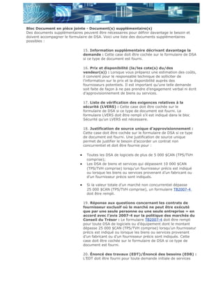 Bloc Document en pièce jointe - Document(s) supplémentaire(s)
Des documents supplémentaires peuvent être nécessaires pour définir davantage le besoin et
doivent accompagner le formulaire de DSA. Voici une liste des documents supplémentaires
possibles :

                                 15. Information supplémentaire décrivant davantage la
                                 demande : Cette case doit être cochée sur le formulaire de DSA
                                 si ce type de document est fourni.

                                 16. Prix et disponibilité (la/les cote(s) du/des
                                 vendeur(s)) : Lorsque vous préparez une estimation des coûts,
                                 il convient pour le responsable technique de solliciter de
                                 l’information sur le prix et la disponibilité auprès des
                                 fournisseurs potentiels. Il est important qu’une telle demande
                                 soit faite de façon à ne pas prendre d’engagement verbal ni écrit
                                 d’approvisionnement de biens ou services.

                                 17. Liste de vérification des exigences relatives à la
                                 sécurité (LVERS) : Cette case doit être cochée sur le
                                 formulaire de DSA si ce type de document est fourni. Le
                                 formulaire LVERS doit être rempli s’il est indiqué dans le bloc
                                 Sécurité qu’un LVERS est nécessaire.

                                 18. Justification de source unique d’approvisionnement :
                                 Cette case doit être cochée sur le formulaire de DSA si ce type
                                 de document est fourni. Une justification de source unique
                                 permet de justifier le besoin d’accorder un contrat non
                                 concurrentiel et doit être fournie pour :

                             •     Toutes les DSA de logiciels de plus de 5 000 $CAN (TPS/TVH
                                   comprise);
                             •     Les DSA de biens et services qui dépassent 10 000 $CAN
                                   (TPS/TVH comprise) lorsqu’un fournisseur précis est indiqué
                                   ou lorsque les biens ou services provenant d’un fabricant ou
                                   d’un fournisseur précis sont indiqués.

                             •     Si la valeur totale d’un marché non concurrentiel dépasse
                                   25 000 $CAN (TPS/TVH comprise), un formulaire TB2007-4
                                   doit être rempli.

                                 19. Réponse aux questions concernant les contrats de
                                 fournisseur exclusif où le marché ne peut être exécuté
                                 que par une seule personne ou une seule entreprise » en
                                 accord avec l’avis 2007-4 sur la politique des marchés du
                                 Conseil du Trésor : Le formulaire TB2007-4 doit être rempli
                                 pour toute DSA de logiciels ou d’équipement dont le montant
                                 dépasse 25 000 $CAN (TPS/TVH comprise) lorsqu’un fournisseur
                                 précis est indiqué ou lorsque les biens ou services provenant
                                 d’un fabricant ou d’un fournisseur précis sont indiqués. Cette
                                 case doit être cochée sur le formulaire de DSA si ce type de
                                 document est fourni.

                                 20. Énoncé des travaux (EDT)/Énoncé des besoins (EDB) :
                                 L’EDT doit être fourni pour toute demande initiale de services
 