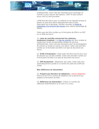 professionnels, mais n’est pas nécessaire pour prolonger un
contrat ou pour exercer des options. L’EDT ne doit contenir
aucun nom ou tarif journalier.

L’EDB doit être fourni pour le matériel ou les logiciels lorsque le
besoin ne peut être décrit adéquatement dans le bloc
Description de la demande. Veuillez consulter le Guide de
préparation d’un énoncé des travaux pour obtenir davantage de
détails.

Cette case doit être cochée sur le formulaire de DSA si un EDT
ou un EDB est fourni.

21. Liste de contrôle concernant les relations
employeur/employé : La liste de contrôle doit être remplie et
signée pour toutes les demandes initiales de services
professionnels, mais n’est pas nécessaire pour les prolongations
de contrat ou lorsqu’on exerce une option. Cette case doit être
cochée sur le formulaire de DSA si ce type de document est
fourni.

22. Grille d’évaluation : Cette grille doit être fournie pour tous
les besoins qui ont été comblés. Cette case doit être cochée sur
le formulaire de DSA si ce type de document est fourni.

23. GPS Seulement - Répartition des coûts. Cette case sera
automatiquement cochée si un Centre de coûts de la GPS est
utilisé.

Bloc Référence du demandeur

24. Préparé par/Numéro de téléphone : champ obligatoire.
Entrez le nom et le numéro de téléphone de la personne qui
prépare le formulaire de DSA.

25. Référence du demandeur : Entrez un numéro de
référence d’identification ou le nom s’il y a lieu.
 