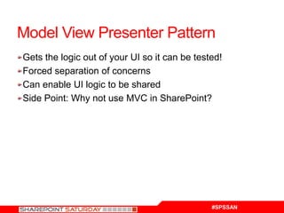 Model View Presenter Pattern
Gets the logic out of your UI so it can be tested!
Forced separation of concerns
Can enable UI logic to be shared
Side Point: Why not use MVC in SharePoint?




                                               #SPSSAN
 