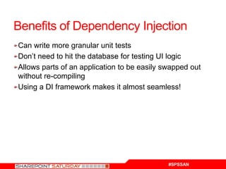 Benefits of Dependency Injection
Can write more granular unit tests
Don’t need to hit the database for testing UI logic
Allows parts of an application to be easily swapped out
without re-compiling
Using a DI framework makes it almost seamless!




                                             #SPSSAN
 