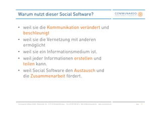 Warum nutzt dieser Social Software?

• weil sie die Kommunikation verändert und
  beschleunigt
• weil sie die Vernetzung mit anderen
  ermöglicht
• weil sie ein Informationsmedium ist.
• weil jeder Informationen erstellen und
  teilen kann.
• weil Social Software den Austausch und
  die Zusammenarbeit fördert.




Communardo Software GmbH · Kleiststraße 10 a · D-01129 Dresden/Germany · Fon +49 (351) 833 82-0 · Mail info@communardo.de · www.communardo.de   Seite   10
 
