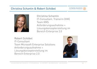 Christina Schantin & Robert Schöbel

                                                                 Christina Schantin
                                                                 IT-Consultant. Trainerin (IHK)
                                                                 Team KMS
                                                                 Anforderungsaufnahme +
                                                                 Lösungskonzepterstellung im
                                                                 Bereich Enterprise 2.0

        Robert Schöbel
        IT-Consultant
        Team Microsoft Enterprise Solutions
        Anforderungsaufnahme +
        Lösungskonzepterstellung im
        Bereich Enterprise 2.0


Communardo Software GmbH · Kleiststraße 10 a · D-01129 Dresden/Germany · Fon +49 (351) 833 82-0 · Mail info@communardo.de · www.communardo.de   Seite   2
 