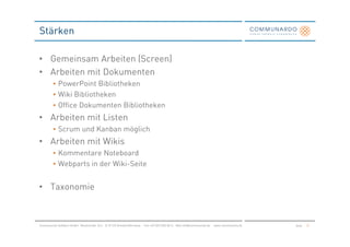 Stärken

• Gemeinsam Arbeiten (Screen)
• Arbeiten mit Dokumenten
         • PowerPoint Bibliotheken
         • Wiki Bibliotheken
         • Office Dokumenten Bibliotheken
• Arbeiten mit Listen
         • Scrum und Kanban möglich
• Arbeiten mit Wikis
         • Kommentare Noteboard
         • Webparts in der Wiki-Seite


• Taxonomie



Communardo Software GmbH · Kleiststraße 10 a · D-01129 Dresden/Germany · Fon +49 (351) 833 82-0 · Mail info@communardo.de · www.communardo.de   Seite   21
 