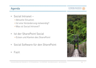 Agenda

• Social Intranet –
         • Aktuelle Situation
         • Ist eine Veränderung notwendig?
         • Was ist Social Intranet?


• Ist der SharePoint Social
         • Ecken und Kanten des SharePoint


• Social Software für den SharePoint

• Fazit


Communardo Software GmbH · Kleiststraße 10 a · D-01129 Dresden/Germany · Fon +49 (351) 833 82-0 · Mail info@communardo.de · www.communardo.de   Seite   3
 