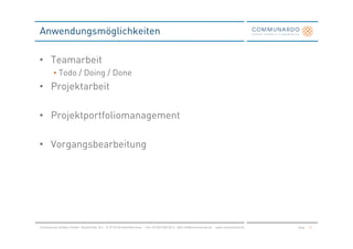 Anwendungsmöglichkeiten

• Teamarbeit
         • Todo / Doing / Done
• Projektarbeit

• Projektportfoliomanagement

• Vorgangsbearbeitung




Communardo Software GmbH · Kleiststraße 10 a · D-01129 Dresden/Germany · Fon +49 (351) 833 82-0 · Mail info@communardo.de · www.communardo.de   Seite   31
 
