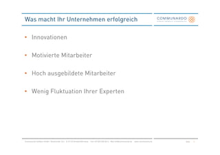 Was macht Ihr Unternehmen erfolgreich

• Innovationen

• Motivierte Mitarbeiter

• Hoch ausgebildete Mitarbeiter

• Wenig Fluktuation Ihrer Experten




Communardo Software GmbH · Kleiststraße 10 a · D-01129 Dresden/Germany · Fon +49 (351) 833 82-0 · Mail info@communardo.de · www.communardo.de   Seite   4
 