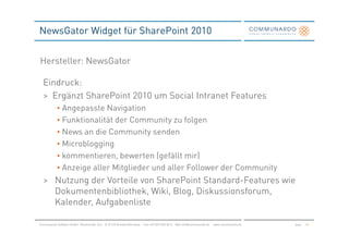 NewsGator Widget für SharePoint 2010


Hersteller: NewsGator

  Eindruck:
  > Ergänzt SharePoint 2010 um Social Intranet Features
            • Angepasste Navigation
            • Funktionalität der Community zu folgen
            • News an die Community senden
            • Microblogging
            • kommentieren, bewerten (gefällt mir)
            • Anzeige aller Mitglieder und aller Follower der Community
  > Nutzung der Vorteile von SharePoint Standard-Features wie
    Dokumentenbibliothek, Wiki, Blog, Diskussionsforum,
    Kalender, Aufgabenliste

Communardo Software GmbH · Kleiststraße 10 a · D-01129 Dresden/Germany · Fon +49 (351) 833 82-0 · Mail info@communardo.de · www.communardo.de   Seite   45
 