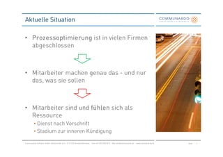 Aktuelle Situation

• Prozessoptimierung ist in vielen Firmen
  abgeschlossen



• Mitarbeiter machen genau das - und nur
  das, was sie sollen



• Mitarbeiter sind und fühlen sich als
  Ressource
         • Dienst nach Vorschrift
         • Stadium zur inneren Kündigung

Communardo Software GmbH · Kleiststraße 10 a · D-01129 Dresden/Germany · Fon +49 (351) 833 82-0 · Mail info@communardo.de · www.communardo.de   Seite   5
 