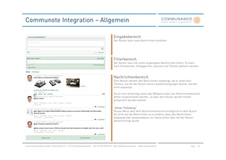 Communote Integration – Allgemein

                                                                                               Eingabebereich
                                                                                               Der Nutzer kann neue Nachrichten erstellen.




                                                                                               Filterbereich
                                                                                               Der Nutzer kann die unten angezeigten Nachrichten filtern. Es kann
                                                                                               nach Stichworten, Schlagworten, Autoren und Themen gefiltert werden.
                                                                                                                                                                  .



                                                                                               Nachrichtenbereich
                                                                                               Dem Nutzer werden alle Nachrichten angezeigt, die er lesen darf.
                                                                                               Themen, auf die der Nutzer keine Leseberechtigungen besitzt, werden
                                                                                               nicht angezeigt.

                                                                                               Durch eine Vorkonfiguration des Webparts kann der Nachrichtenbereich
                                                                                               weiter eingeschränkt werden, so dass dem Nutzer gezielt Inhalte
                                                                                               präsentiert werden können.

                                                                                                       Following“
                                                                                               „Show: Following“
                                                                                               Dieses Menü über dem Nachrichtenbereich ermöglicht es dem Nutzer
                                                                                               die Sicht auf die Nachrichten so zu ändern, dass alle Nachrichten
                                                                                               angezeigt oder beispielsweise nur Nachrichten über die der Nutzer
                                                                                               benachrichtigt wurde.




Communardo Software GmbH · Kleiststraße 10 a · D-01129 Dresden/Germany · Fon +49 (351) 833 82-0 · Mail info@communardo.de · www.communardo.de               Seite    50
 