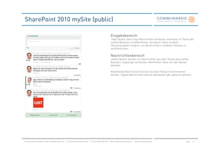 SharePoint 2010 mySite (public)

                                                                                               Eingabebereich
                                                                                               Jeder Nutzer kann neue Nachrichten verfassen und diese im Thema der
                                                                                               mySite Besitzers veröffentlichen. Auf dieser Seite ist keine
                                                                                               Themenauswahl möglich, um Nachrichten in anderen Themen zu
                                                                                               veröffentlichen.

                                                                                               Nachrichtenbereich
                                                                                               Jedem Nutzer werden nur Nachrichten aus dem Thema des mySite
                                                                                               Besitzers angezeigt, auf dessen öffentlichen Seite sich der Nutzer
                                                                                               befindet.

                                                                                               Bestehende Nachrichten können von allen Nutzern kommentiert
                                                                                               werden. Eigene Nachrichten können bearbeitet oder gelöscht werden.




Communardo Software GmbH · Kleiststraße 10 a · D-01129 Dresden/Germany · Fon +49 (351) 833 82-0 · Mail info@communardo.de · www.communardo.de                 Seite   51
 