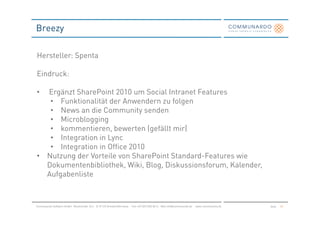 Breezy

Hersteller: Spenta

Eindruck:

• Ergänzt SharePoint 2010 um Social Intranet Features
   • Funktionalität der Anwendern zu folgen
   • News an die Community senden
   • Microblogging
   • kommentieren, bewerten (gefällt mir)
   • Integration in Lync
   • Integration in Office 2010
• Nutzung der Vorteile von SharePoint Standard-Features wie
  Dokumentenbibliothek, Wiki, Blog, Diskussionsforum, Kalender,
  Aufgabenliste



Communardo Software GmbH · Kleiststraße 10 a · D-01129 Dresden/Germany · Fon +49 (351) 833 82-0 · Mail info@communardo.de · www.communardo.de   Seite   53
 