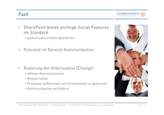 Fazit

• SharePoint bietet wichtige Social Features
  im Standard
         • gemeinsam Inhalte bearbeiten


• Potential im Bereich Kommunikation



• Änderung der Arbeitsweise (Change)
         •   offener Kommunizieren
         •   Wissen teilen
         •   Prozesse aufbrechen um Innovationen zu gewinnen
         •   Kommunikation verändern



Communardo Software GmbH · Kleiststraße 10 a · D-01129 Dresden/Germany · Fon +49 (351) 833 82-0 · Mail info@communardo.de · www.communardo.de   Seite   57
 
