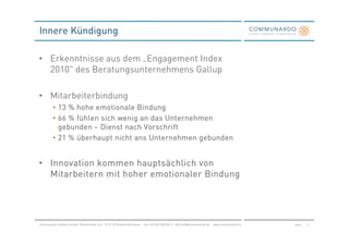 Innere Kündigung

• Erkenntnisse aus dem „Engagement Index
  2010" des Beratungsunternehmens Gallup

• Mitarbeiterbindung
         • 13 % hohe e motionale Bindung
         • 66 % fühlen sich wenig an das Unternehmen
           gebunden – Dienst nach Vorschrift
         • 21 % überhaupt nicht ans Unternehmen gebunden


• Innovation kommen hauptsächlich von
  Mitarbeitern mit hoher emotionaler Bindung




Communardo Software GmbH · Kleiststraße 10 a · D-01129 Dresden/Germany · Fon +49 (351) 833 82-0 · Mail info@communardo.de · www.communardo.de   Seite   6
 