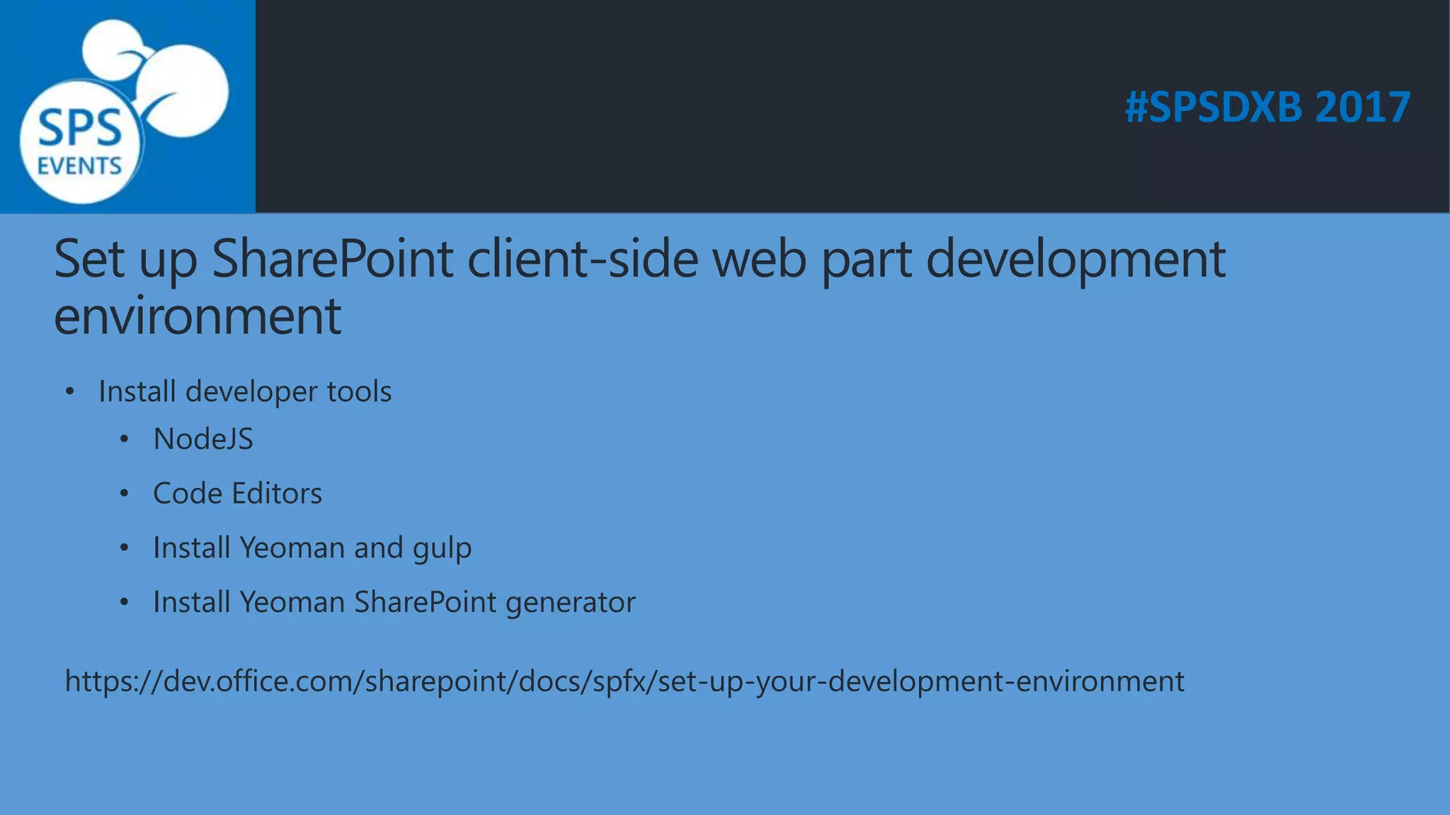 #SPSDXB 2017
Set up SharePoint client-side web part development
environment
• Install developer tools
• NodeJS
• Code Editors
• Install Yeoman and gulp
• Install Yeoman SharePoint generator
https://dev.office.com/sharepoint/docs/spfx/set-up-your-development-environment
 