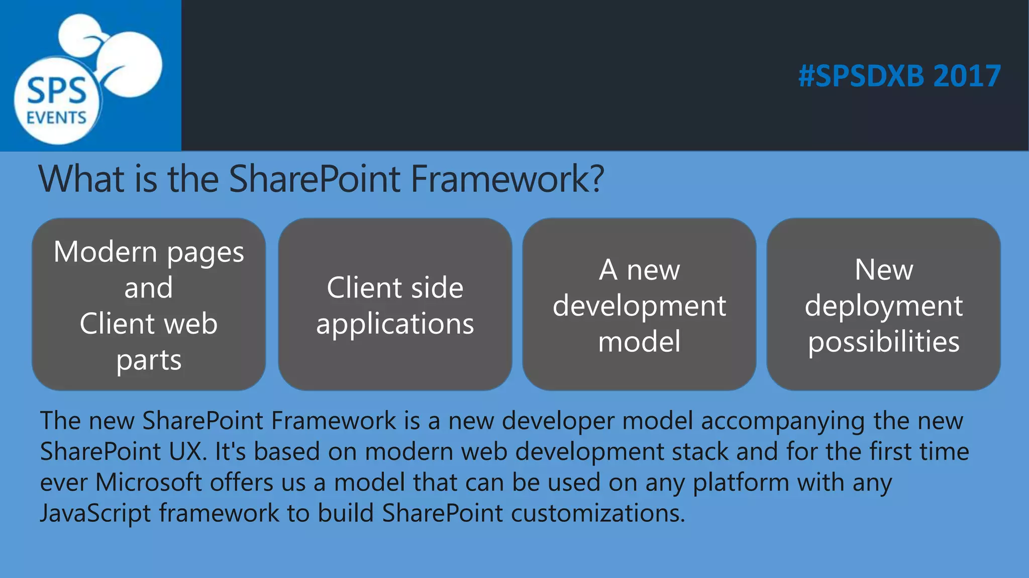 #SPSDXB 2017
What is the SharePoint Framework?
Modern pages
and
Client web
parts
Client side
applications
A new
development
model
New
deployment
possibilities
The new SharePoint Framework is a new developer model accompanying the new
SharePoint UX. It's based on modern web development stack and for the first time
ever Microsoft offers us a model that can be used on any platform with any
JavaScript framework to build SharePoint customizations.
 