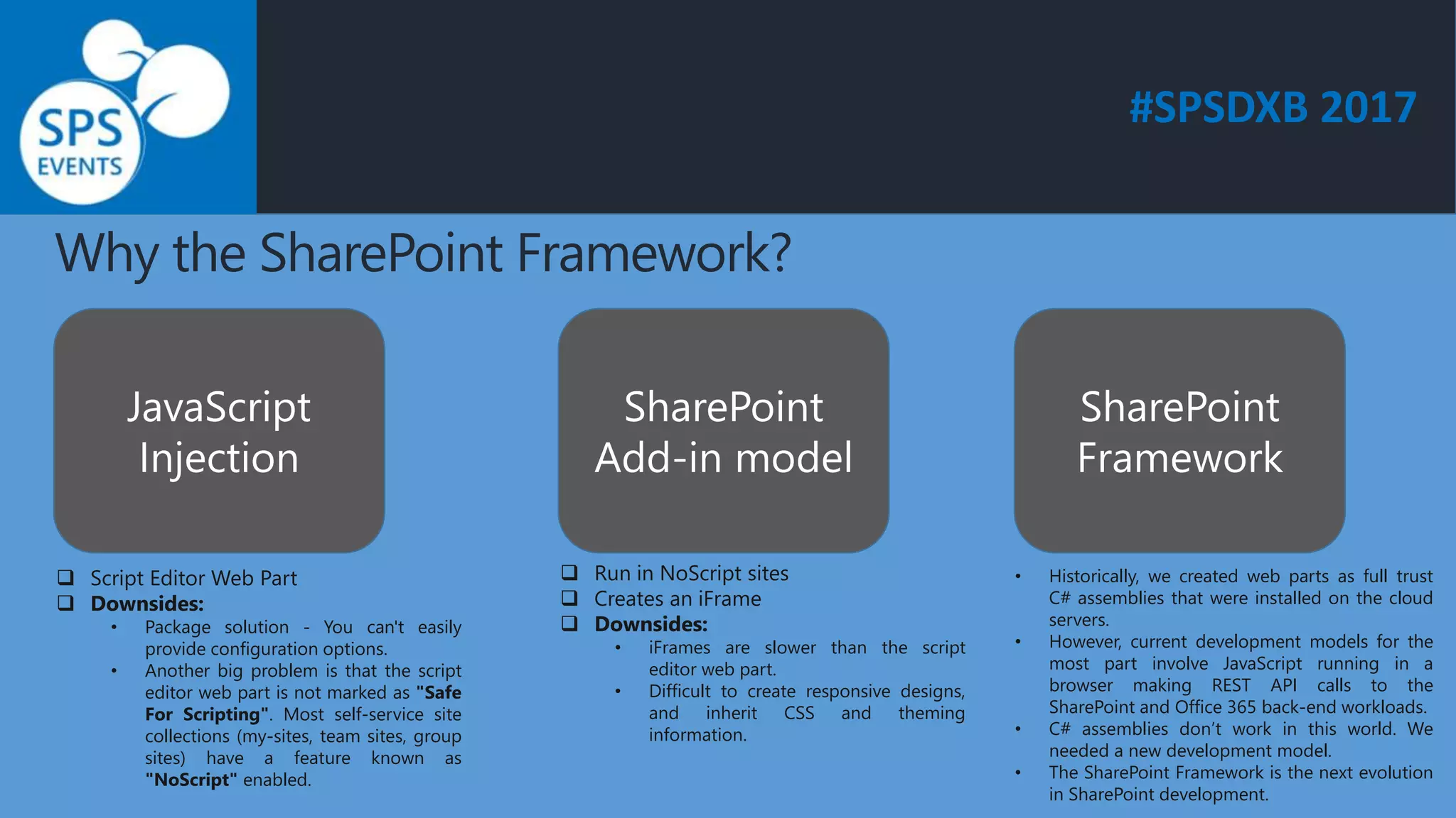 #SPSDXB 2017
Why the SharePoint Framework?
JavaScript
Injection
SharePoint
Add-in model
SharePoint
Framework
 Script Editor Web Part
 Downsides:
• Package solution - You can't easily
provide configuration options.
• Another big problem is that the script
editor web part is not marked as "Safe
For Scripting". Most self-service site
collections (my-sites, team sites, group
sites) have a feature known as
"NoScript" enabled.
 Run in NoScript sites
 Creates an iFrame
 Downsides:
• iFrames are slower than the script
editor web part.
• Difficult to create responsive designs,
and inherit CSS and theming
information.
• Historically, we created web parts as full trust
C# assemblies that were installed on the cloud
servers.
• However, current development models for the
most part involve JavaScript running in a
browser making REST API calls to the
SharePoint and Office 365 back-end workloads.
• C# assemblies don’t work in this world. We
needed a new development model.
• The SharePoint Framework is the next evolution
in SharePoint development.
 