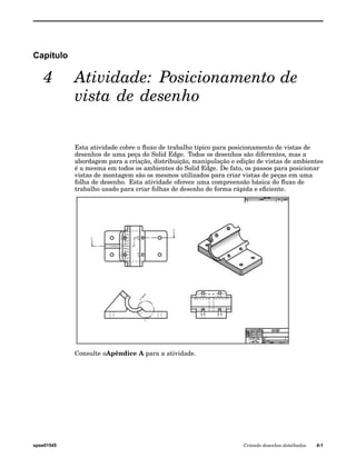 Capítulo 
4 Atividade: Posicionamento de 
vista de desenho 
Esta atividade cobre o fluxo de trabalho típico para posicionamento de vistas de 
desenhos de uma peça do Solid Edge. Todos os desenhos são diferentes, mas a 
abordagem para a criação, distribuição, manipulação e edição de vistas de ambientes 
é a mesma em todos os ambientes do Solid Edge. De fato, os passos para posicionar 
vistas de montagem são os mesmos utilizados para criar vistas de peças em uma 
folha de desenho. Esta atividade oferece uma compreensão básica do fluxo de 
trabalho usado para criar folhas de desenho de forma rápida e eficiente. 
Consulte oApêndice A para a atividade. 
spse01545 Criando desenhos detalhados 4-1 
 
