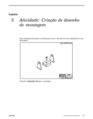 Capítulo 
5 Atividade: Criação de desenho 
de montagem 
Esta atividade demonstra o método para criar o desenho da vista explodida de uma 
montagem. 
Consulte oApêndice B para a atividade. 
spse01545 Criando desenhos detalhados 5-1 
 