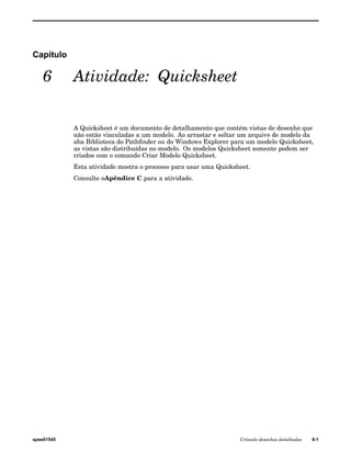 Capítulo 
6 Atividade: Quicksheet 
A Quicksheet é um documento de detalhamento que contém vistas de desenho que 
não estão vinculadas a um modelo. Ao arrastar e soltar um arquivo de modelo da 
aba Biblioteca do Pathfinder ou do Windows Explorer para um modelo Quicksheet, 
as vistas são distribuídas no modelo. Os modelos Quicksheet somente podem ser 
criados com o comando Criar Modelo Quicksheet. 
Esta atividade mostra o processo para usar uma Quicksheet. 
Consulte oApêndice C para a atividade. 
spse01545 Criando desenhos detalhados 6-1 
 