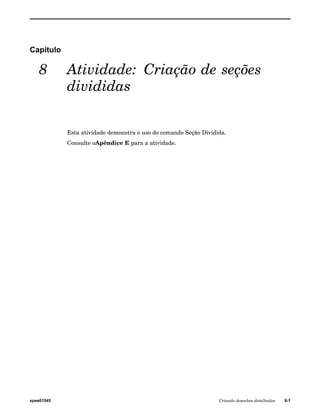 Capítulo 
8 Atividade: Criação de seções 
divididas 
Esta atividade demonstra o uso do comando Seção Dividida. 
Consulte oApêndice E para a atividade. 
spse01545 Criando desenhos detalhados 8-1 
 