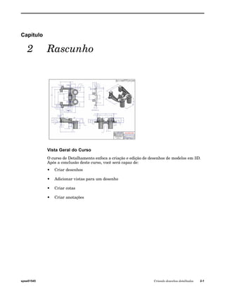 Capítulo 
2 Rascunho 
Vista Geral do Curso 
O curso de Detalhamento enfoca a criação e edição de desenhos de modelos em 3D. 
Após a conclusão deste curso, você será capaz de: 
• Criar desenhos 
• Adicionar vistas para um desenho 
• Criar cotas 
• Criar anotações 
spse01545 Criando desenhos detalhados 2-1 
 