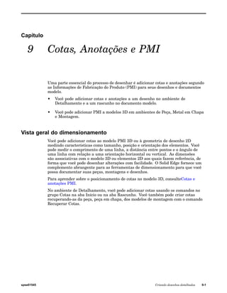 Capítulo 
9 Cotas, Anotações e PMI 
Uma parte essencial do processo de desenhar é adicionar cotas e anotações segundo 
as Informações de Fabricação do Produto (PMI) para seus desenhos e documentos 
modelo. 
• Você pode adicionar cotas e anotações a um desenho no ambiente de 
Detalhamento e a um rascunho no documento modelo. 
• Você pode adicionar PMI a modelos 3D em ambientes de Peça, Metal em Chapa 
e Montagem. 
Vista geral do dimensionamento 
Você pode adicionar cotas ao modelo PMI 3D ou à geometria de desenho 2D 
medindo características como tamanho, posição e orientação dos elementos. Você 
pode medir o comprimento de uma linha, a distância entre pontos e o ângulo de 
uma linha com relação a uma orientação horizontal ou vertical. As dimensões 
são associativas com o modelo 3D ou elementos 2D aos quais fazem referência, de 
forma que você pode desenhar alterações com facilidade. O Solid Edge fornece um 
complemento abrangente para as ferramentas de dimensionamento para que você 
possa documentar suas peças, montagens e desenhos. 
Para aprender sobre o posicionamento de cotas no modelo 3D, consulteCotas e 
anotações PMI. 
No ambiente de Detalhamento, você pode adicionar cotas usando os comandos no 
grupo Cotas na aba Início ou na aba Rascunho. Você também pode criar cotas 
recuperando-as da peça, peça em chapa, dos modelos de montagem com o comando 
Recuperar Cotas. 
spse01545 Criando desenhos detalhados 9-1 
 