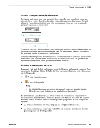 Cotas, Anotações e PMI 
Usando cotas para controlar elementos 
Você pode posicionar uma cota que controle o tamanho ou a posição do elemento 
ao qual ela se refere. Esse tipo de cota é conhecido como cota bloqueada. Se você 
alterar o valor dimensional de uma cota bloqueada, o elemento será atualizado 
para corresponder ao novo valor. 
O valor de uma cota desbloqueada é controlado pelo elemento ao qual ela se refere ou 
por uma fórmula ou variável definida por você. Se o elemento, fórmula ou variável 
for alterada, o valor dimensional é atualizado. 
Como as cotas bloqueadas e desbloqueadas são associativas ao elemento ao qual elas 
se referem, você pode alterar o desenho com mais facilidade sem ter que excluir e 
aplicar os elementos ou cotas quando atualizar o desenho. 
Bloqueio e desbloqueio de cotas 
Em geral, você pode definir ou limpar a opção de bloqueio na barra de comando Cota 
ou na caixa de diálogo Edição de Valor de Cota para especificar que cota é bloqueada 
ou desbloqueada. 
• A cota é desbloqueada. 
• A cota é bloqueada. 
Nota 
• Se o botão Bloquear não estiver disponível, configure a opção Manter 
Relações no grupo Relacionar na aba Início ou Rascunho. 
No ambiente de Detalhamento, as cotas podem ser posicionadas bloqueadas ou 
desbloqueadas, dependendo da definição do comando Manter Relações. Se Manter 
Relações estiver marcado, as cotas são bloqueadas por padrão. Essas exceções se 
aplicam: 
• As cotas posicionadas em vistas de peça são sempre desbloqueadas. 
• As cotas posicionadas entre uma vista 2D e um elemento na folha de desenho 
podem apenas ser desbloqueadas. 
spse01545 Criando desenhos detalhados 9-3 
 