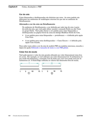 Capítulo 9 Cotas, Anotações e PMI 
Cor da cota 
Cotas bloqueadas e desbloqueadas são distintas por cores. As cores padrão são 
diferentes em ambientes de modelagem síncrona do que são no ambiente de 
Detalhamento. 
Alterando a cor da cota em Detalhamento 
No ambiente de Detalhamento, a cor definida por cada tipo de cota é parte 
do estilo da cota, que você pode editar usando o comando Estilo na aba Vista 
no grupo Estilo. Você pode alterar a cor padrão para cotas bloqueadas e 
desbloqueadas na página Geral da caixa de diálogo Modificar Estilo de Cota. 
• A cor padrão para cotas bloqueadas — preto/branco — é definida pela opção 
Cota Guia. 
• A cor padrão para cotas desbloqueadas — Ciano Escuro — é definida pela 
opção Cota Guiada. 
Para saber mais sobre a cor da cota do modelo PMI em modelos síncronos, consulte o 
tópico de ajuda Definindo o tamanho de texto e a cor PMI global. 
Cotas fora de escala 
Você pode ignorar o valor da cota guiada editando seu valor dimensional como fora 
de escala. Por exemplo, se você sobrepor um valor dimensional de 15 milímetros (1) 
por sendo 30 milímetros, o tamanho real da linha que você verá ainda seria de 15 
milímetros (2). O Solid Edge sublinha os valores das dimensões fora de escala. 
9-4 Criando desenhos detalhados spse01545 
 