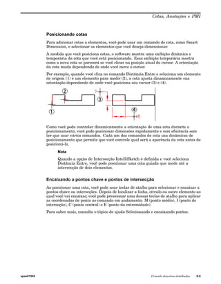 Cotas, Anotações e PMI 
Posicionando cotas 
Para adicionar cotas a elementos, você pode usar um comando de cota, como Smart 
Dimension, e selecionar os elementos que você deseja dimensionar. 
À medida que você posiciona cotas, o software mostra uma exibição dinâmica e 
temporária da cota que você está posicionando. Essa exibição temporária mostra 
como a nova cota se parecerá se você clicar na posição atual do cursor. A orientação 
da cota muda dependendo de onde você move o cursor. 
Por exemplo, quando você clica no comando Distância Entre e seleciona um elemento 
de origem (1) e um elemento para medir (2), a cota ajusta dinamicamente sua 
orientação dependendo de onde você posiciona seu cursor (3) e (4). 
Como você pode controlar dinamicamente a orientação de uma cota durante o 
posicionamento, você pode posicionar dimensões rapidamente e com eficiência sem 
ter que usar vários comandos. Cada um dos comandos de cota usa dinâmicas de 
posicionamento que permite que você controle qual será a aparência da cota antes de 
posicioná-la. 
Nota 
Quando a opção de Intersecção IntelliSketch é definida e você seleciona 
Distância Entre, você pode posicionar uma cota guiada que mede até a 
intersecção de dois elementos. 
Encaixando a pontos chave e pontos de intersecção 
Ao posicionar uma cota, você pode usar teclas de atalho para selecionar e encaixar a 
pontos chave ou interseções. Depois de localizar a linha, círculo ou outro elemento ao 
qual você vai encaixar, você pode pressionar uma dessas teclas de atalho para aplicar 
as coordenadas de ponto ao comando em andamento: M (ponto médio), I (ponto de 
interseção), C (ponto central) e E (ponto da extremidade). 
Para saber mais, consulte o tópico de ajuda Selecionando e encaixando pontos. 
spse01545 Criando desenhos detalhados 9-5 
 