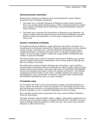 Cotas, Anotações e PMI 
Dimensionamento automático 
Existem duas maneiras de adicionar cotas automaticamente e gerar relações 
geométricas para restringir a geometria. 
• Você pode usar o comando Assistente de Relação ao editar perfis existentes. 
Esse é um método rápido de dimensionar e definir relações geométricas simples 
para qualquer informação 2D no Solid Edge, incluindo informações vindas de 
outros sistemas. 
• Você pode usar o comando Cota Automática ao desenhar novos elementos. As 
opções na página Cota Automática da caixa de diálogo IntelliSketch controlam 
quando as cotas são desenhadas e se será usado o mapeamento de estilo de 
cota ou não. 
Usando o Assistente de Relação 
O comando Assistente de Relação o ajuda a finalizar um perfil ou rascunho, ou a 
transformá-lo em totalmente paramétrico. Depois de aplicar todas as cotas e relações 
críticas à forma, você pode usar o comando Assistente de Relações para aplicar 
relações geométricas ou dimensionais para ajudar a restringir completamente o 
modelo. É uma boa idéia verificar o perfil com a opção Exibir Variabilidade para 
verificar os graus de liberdade. 
Você pode também usar a barra de comandos Assistente de Relações para mostrar 
quantas relações adicionais são necessárias e como a forma pode ser alterada com 
base nas relações e nas cotas. 
Para determinar quantas relações adicionais são necessárias e como o perfil ou 
rascunho pode ser alterado, arraste um limitador ao redor do perfil e clique no botão 
Aceitar na barra de comandos. Você pode então clicar no botão Exibir Variabilidade 
na barra de comandos para exibir o número de relações necessárias. Uma exibição 
temporária do perfil usando a cor de realce é exibida também para ilustrar uma 
possibilidade de como o perfil pode ser alterado. Você pode clicar no botão Exibir 
Variabilidade repetidamente para ver outras variações. 
Formatando cotas 
Se você quiser que duas ou mais cotas pareçam a mesma, você pode selecionar as 
cotas e aplicar um estilo com a barra de comandos. Se você desejar formatar cotas 
para que pareçam exclusivas, você pode selecionar uma cota e editar formatos com a 
barra de comandos ou com o comando Propriedades no menu de atalho. 
Para aprender como formatar terminadores de cotas, consulte Definir Tamanho e 
Forma do Terminador. 
Você pode adicionar texto de prefixo, sufixo e subfixo e informações suplementares ao 
valor de uma cota usando as opções no diálogo Prefixo de Cota. Você pode usar essa 
caixa de diálogo enquanto posiciona ou edita uma cota. Para saber como, consulte 
Adicionar e editar texto de cota. 
spse01545 Criando desenhos detalhados 9-7 
 