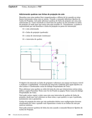 Capítulo 9 Cotas, Anotações e PMI 
Adicionando quebras nas linhas de projeção da cota 
Desenhos com cotas podem ficar congestionados e difíceis de ler quando as cotas 
fazem intersecção umas com as outras. Usando o comando Adicionar Quebra de 
Linha de Projeção, você pode adicionar quebras de linha de projeção em uma cota 
selecionada (1). Como resultado os intervalos de quebra (4) são inseridos na linha 
de projeção (2) onde quer que outra cota seja cruzada (3). Visualmente, a quebra é 
representada por não desenhar a linha de projeção no ponto de intersecção. 
(1) = cota selecionada 
(2) = linha de projeção (quebrada) 
(3) = cotas de intersecção (contínuas) 
(4) = intervalos de quebra 
O objetivo do intervalo na linha de projeção é adicionar um espaço em branco visível 
e melhorar a legibilidade. O tamanho do intervalo é definido pela opção Quebra na 
aba Linhas e Coordenadas (caixa de diálogo Propriedades de Cota). 
Para adicionar uma quebra ao redor do texto da cota que interseciona outras cotas, 
defina a opção Preencher Texto com Cor de Fundo na página Texto (caixa de diálogo 
Propriedades de Cota). 
Você pode cortar, copiar e colar uma cota com intervalos de quebra de linha de 
projeção, desde que você selecione as duas cotas, a que quebra e a que é quebrada, 
juntamente com a geometria. 
Linhas de projeção de cotas que são quebradas detêm suas configurações durante 
atualizações de vista e quando você reposiciona o texto ou as linhas da cota por 
motivos estéticos. 
Você pode remover quebras de linha da cota usando o comando Remover Quebra de 
Linha de Projeção. 
9-8 Criando desenhos detalhados spse01545 
 