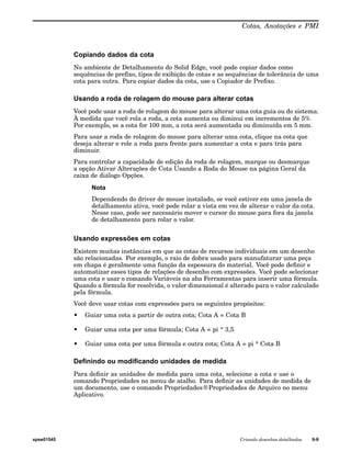 Cotas, Anotações e PMI 
Copiando dados da cota 
No ambiente de Detalhamento do Solid Edge, você pode copiar dados como 
sequências de prefixo, tipos de exibição de cotas e as sequências de tolerância de uma 
cota para outra. Para copiar dados da cota, use o Copiador de Prefixo. 
Usando a roda de rolagem do mouse para alterar cotas 
Você pode usar a roda de rolagem do mouse para alterar uma cota guia ou do sistema. 
À medida que você rola a roda, a cota aumenta ou diminui em incrementos de 5%. 
Por exemplo, se a cota for 100 mm, a cota será aumentada ou diminuída em 5 mm. 
Para usar a roda de rolagem do mouse para alterar uma cota, clique na cota que 
deseja alterar e role a roda para frente para aumentar a cota e para trás para 
diminuir. 
Para controlar a capacidade de edição da roda de rolagem, marque ou desmarque 
a opção Ativar Alterações de Cota Usando a Roda do Mouse na página Geral da 
caixa de diálogo Opções. 
Nota 
Dependendo do driver de mouse instalado, se você estiver em uma janela de 
detalhamento ativa, você pode rolar a vista em vez de alterar o valor da cota. 
Nesse caso, pode ser necessário mover o cursor do mouse para fora da janela 
de detalhamento para rolar o valor. 
Usando expressões em cotas 
Existem muitas instâncias em que as cotas de recursos individuais em um desenho 
são relacionadas. Por exemplo, o raio de dobra usado para manufaturar uma peça 
em chapa é geralmente uma função da espessura do material. Você pode definir e 
automatizar esses tipos de relações de desenho com expressões. Você pode selecionar 
uma cota e usar o comando Variáveis na aba Ferramentas para inserir uma fórmula. 
Quando a fórmula for resolvida, o valor dimensional é alterado para o valor calculado 
pela fórmula. 
Você deve usar cotas com expressões para os seguintes propósitos: 
• Guiar uma cota a partir de outra cota; Cota A = Cota B 
• Guiar uma cota por uma fórmula; Cota A = pi * 3,5 
• Guiar uma cota por uma fórmula e outra cota; Cota A = pi * Cota B 
Definindo ou modificando unidades de medida 
Para definir as unidades de medida para uma cota, selecione a cota e use o 
comando Propriedades no menu de atalho. Para definir as unidades de medida de 
um documento, use o comando Propriedades®Propriedades de Arquivo no menu 
Aplicativo. 
spse01545 Criando desenhos detalhados 9-9 
 