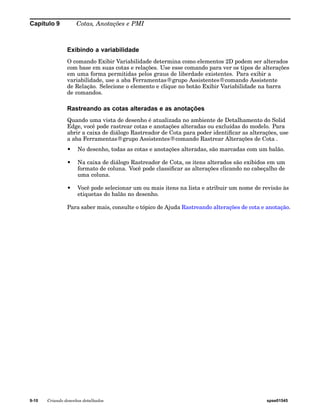 Capítulo 9 Cotas, Anotações e PMI 
Exibindo a variabilidade 
O comando Exibir Variabilidade determina como elementos 2D podem ser alterados 
com base em suas cotas e relações. Use esse comando para ver os tipos de alterações 
em uma forma permitidas pelos graus de liberdade existentes. Para exibir a 
variabilidade, use a aba Ferramentas®grupo Assistentes®comando Assistente 
de Relação. Selecione o elemento e clique no botão Exibir Variabilidade na barra 
de comandos. 
Rastreando as cotas alteradas e as anotações 
Quando uma vista de desenho é atualizada no ambiente de Detalhamento do Solid 
Edge, você pode rastrear cotas e anotações alteradas ou excluídas do modelo. Para 
abrir a caixa de diálogo Rastreador de Cota para poder identificar as alterações, use 
a aba Ferramentas®grupo Assistentes®comando Rastrear Alterações de Cota . 
• No desenho, todas as cotas e anotações alteradas, são marcadas com um balão. 
• Na caixa de diálogo Rastreador de Cota, os itens alterados são exibidos em um 
formato de coluna. Você pode classificar as alterações clicando no cabeçalho de 
uma coluna. 
• Você pode selecionar um ou mais itens na lista e atribuir um nome de revisão às 
etiquetas do balão no desenho. 
Para saber mais, consulte o tópico de Ajuda Rastreando alterações de cota e anotação. 
9-10 Criando desenhos detalhados spse01545 
 