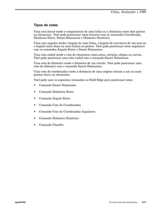Cotas, Anotações e PMI 
Tipos de cotas 
Uma cota linear mede o comprimento de uma linha ou a distância entre dois pontos 
ou elementos. Você pode posicionar cotas lineares com os comandos Coordenada, 
Distância Entre, Smart Dimension e Diâmetro Simétrico. 
Uma cota angular mede o ângulo de uma linha, o ângulo de curvatura de um arco ou 
o ângulo entre duas ou mais linhas ou pontos. Você pode posicionar cotas angulares 
com os comandos Ângulo Entre e Smart Dimension. 
Uma cota radial mede o raio de elementos como arcos, círculos, elipses ou curvas. 
Você pode posicionar uma cota radial com o comando Smart Dimension. 
Uma cota de diâmetro mede o diâmetro de um círculo. Você pode posicionar uma 
cota de diâmetro com o comando Smart Dimension. 
Uma cota de coordenadas mede a distância de uma origem comum a um ou mais 
pontos chave ou elementos. 
Você pode usar os seguintes comandos no Solid Edge para posicionar cotas: 
• Comando Smart Dimension 
• Comando Distância Entre 
• Comando Ângulo Entre 
• Comando Cota de Coordenadas 
• Comando Cota de Coordenadas Angulares 
• Comando Diâmetro Simétrico 
• Comando Chanfro 
spse01545 Criando desenhos detalhados 9-11 
 