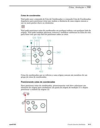 Cotas, Anotações e PMI 
Cotas de coordenadas 
Você pode usar o comando de Cota de Coordenadas e o comando Cota de Coordenadas 
Angulares para posicionar cotas que medem a distância de uma origem comum a 
um ou mais pontos chave ou elementos. 
Você pode posicionar cotas de coordenadas em qualquer ordem e em qualquer lado da 
origem. Você pode também adicionar, remover e modificar saliências na linha de cota 
para fazer com que seja fácil de posicionar todas as cotas. 
Cotas de coordenadas que se referem a uma origem comum são membros de um 
grupo de cotas de coordenadas. 
Posicionando cotas de coordenadas 
Para posicionar cotas de coordenadas, primeiramente você deve selecionar um 
elemento de origem para estabelecer um ponto de origem de medição (1) e depois 
posicionar o símbolo de origem (2). 
spse01545 Criando desenhos detalhados 9-13 
 