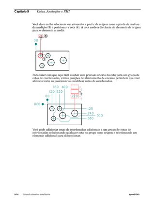 Capítulo 9 Cotas, Anotações e PMI 
Você deve então selecionar um elemento a partir da origem como o ponto de destino 
da medição (3) e posicionar a cota (4). A cota mede a distância do elemento de origem 
para o elemento a medir. 
Para fazer com que seja fácil alinhar com precisão o texto da cota para um grupo de 
cotas de coordenadas, várias posições de alinhamento de encaixe permitem que você 
alinhe o texto ao posicionar ou modificar cotas de coordenadas. 
Você pode adicionar cotas de coordenadas adicionais a um grupo de cotas de 
coordenadas selecionando qualquer cota no grupo como origem e selecionando um 
elemento adicional para dimensionar. 
9-14 Criando desenhos detalhados spse01545 
 
