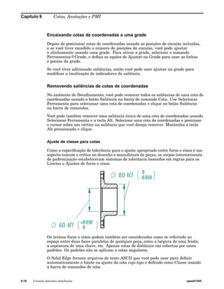 Capítulo 9 Cotas, Anotações e PMI 
Encaixando cotas de coordenadas a uma grade 
Depois de posicionar cotas de coordenadas usando as posições de encaixe incluídas, 
e se você tiver excedido o número de posições de encaixe, você pode ajustar 
o alinhamento usando uma grade. Para ativar a grade, selecione o comando 
Ferramentas®Grade, e defina as opções de Ajustar na Grade para usar as linhas 
e pontos da grade. 
Se você tiver adicionado saliências, então você pode usar ajustar na grade para 
modificar a localização de indicadores de saliência. 
Removendo saliências de cotas de coordenadas 
No ambiente de Detalhamento, você pode remover todos os saliências de uma cota de 
coordenadas usando o botão Saliência na barra de comando Cota. Use Selecionar 
Ferramenta para selecionar uma cota de coordenadas e clique no botão Saliência 
na barra de comandos. 
Você pode também remover uma saliência única de uma cota de coordenadas usando 
Selecionar Ferramenta e a tecla Alt. Selecione uma cota de coordenadas e posicione 
o cursor sobre um vértice na saliência que você deseja remover. Mantenha a tecla 
Alt pressionada e clique. 
Ajuste de classe para cotas 
Como a especificação de tolerância para o ajuste apropriado entre furos e eixos é um 
aspecto comum e crítico no desenho e manufatura de peças, os corpos internacionais 
de padronização estabeleceram sistemas de tolerância baseados em regras para os 
Limites e Ajustes de furos e eixos. 
Os termos furos e eixos podem também ser considerados como se referindo ao 
espaço entre duas faces paralelas de qualquer peça, como a largura de uma fenda, 
a espessura de uma chave, etc. Apenas cotas de distância são cobertas por esses 
padrões. Os padrões não se aplicam a cotas angulares. 
O Solid Edge fornece arquivos de texto ASCII que você pode usar para definir 
automaticamente o limite ou ajuste da cota cujo tipo é definido como Classe usando 
a barra de comandos de cota. 
9-18 Criando desenhos detalhados spse01545 
 
