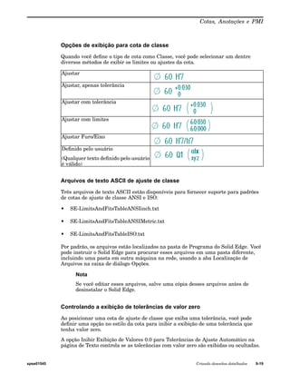 Cotas, Anotações e PMI 
Opções de exibição para cota de classe 
Quando você define o tipo de cota como Classe, você pode selecionar um dentre 
diversos métodos de exibir os limites ou ajustes da cota. 
Ajustar 
Ajustar, apenas tolerância 
Ajustar com tolerância 
Ajustar com limites 
Ajustar Furo/Eixo 
Definido pelo usuário 
(Qualquer texto definido pelo usuário 
é válido) 
Arquivos de texto ASCII de ajuste de classe 
Três arquivos de texto ASCII estão disponíveis para fornecer suporte para padrões 
de cotas de ajuste de classe ANSI e ISO: 
• SE-LimitsAndFitsTableANSIinch.txt 
• SE-LimitsAndFitsTableANSIMetric.txt 
• SE-LimitsAndFitsTableISO.txt 
Por padrão, os arquivos estão localizados na pasta de Programa do Solid Edge. Você 
pode instruir o Solid Edge para procurar esses arquivos em uma pasta diferente, 
incluindo uma pasta em outra máquina na rede, usando a aba Localização de 
Arquivos na caixa de diálogo Opções. 
Nota 
Se você editar esses arquivos, salve uma cópia desses arquivos antes de 
desinstalar o Solid Edge. 
Controlando a exibição de tolerâncias de valor zero 
Ao posicionar uma cota de ajuste de classe que exiba uma tolerância, você pode 
definir uma opção no estilo da cota para inibir a exibição de uma tolerância que 
tenha valor zero. 
A opção Inibir Exibição de Valores 0.0 para Tolerâncias de Ajuste Automático na 
página de Texto controla se as tolerâncias com valor zero são exibidas ou ocultadas. 
spse01545 Criando desenhos detalhados 9-19 
 