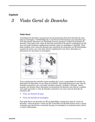 Capítulo 
3 Visão Geral de Desenho 
Visão Geral 
A produção de desenho é um processo de documentação formal do desenho de uma 
peça ou montagem. O Solid Edge dá a você diversas ferramentas que permitem que 
você documente desenhos com facilidade durante qualquer estágio da produção do 
desenho. Você pode criar vistas de desenho associativas de peças e montagens em 3D 
que você pode atualizar rapidamente quando a peça ou montagem é alterada. Você 
pode também criar vistas de desenho que consistem de elementos em 2D desenhados 
a partir do início, que você pode alterar rapidamente sem fazer alterações no 
documento de uma peça ou montagem. 
Uma combinação dos métodos acima também dá a você a capacidade de atender às 
demandas de alterações no seu fluxo de trabalho. Você pode posicionar uma vista de 
desenho associativo, que você pode atualizar quando o modelo é alterado. Assim, 
quando você desejar fazer alterações no documento do desenho sem alterar o modelo, 
você pode converter a vista de desenho associativo em uma vista de desenho do 
elemento 2D. 
• Criar um desenho de peça 
• Criar um desenho de montagem 
Você pode fazer um desenho em 2D no Solid Edge usando dois tipos de vistas de 
desenho: vistas de peças e vistas em 2D. O desenho em 2D pode conter cotas e outras 
anotações que descrevem o tamanho da peça ou montagem, os materiais para criá-lo 
e outras informações. 
spse01545 Criando desenhos detalhados 3-1 
 