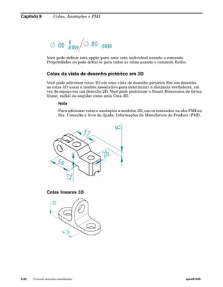 Capítulo 9 Cotas, Anotações e PMI 
Você pode definir esta opção para uma cota individual usando o comando 
Propriedades ou pode defini-lo para todas as cotas usando o comando Estilo. 
Cotas da vista de desenho pictórico em 3D 
Você pode adicionar cotas 3D em uma vista de desenho pictórico Em um desenho, 
as cotas 3D usam o modelo associativo para determinar a distância verdadeira, em 
vez do espaço em um desenho 2D. Você pode posicionar o Smart Dimension de forma 
linear, radial ou angular como uma Cota 3D. 
Nota 
Para adicionar cotas e anotações a modelos 3D, use os comandos na aba PMI na 
fita. Consulte o livro de Ajuda, Informações de Manufatura de Produto (PMI). 
Cotas lineares 3D 
9-20 Criando desenhos detalhados spse01545 
 