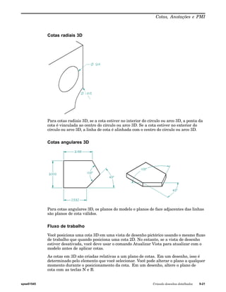 Cotas, Anotações e PMI 
Cotas radiais 3D 
Para cotas radiais 3D, se a cota estiver no interior do círculo ou arco 3D, a ponta da 
cota é vinculada ao centro do círculo ou arco 3D. Se a cota estiver no exterior do 
círculo ou arco 3D, a linha de cota é alinhada com o centro do círculo ou arco 3D. 
Cotas angulares 3D 
Para cotas angulares 3D, os planos do modelo e planos de face adjacentes das linhas 
são planos de cota válidos. 
Fluxo de trabalho 
Você posiciona uma cota 3D em uma vista de desenho pictórico usando o mesmo fluxo 
de trabalho que quando posiciona uma cota 2D. No entanto, se a vista de desenho 
estiver desativada, você deve usar o comando Atualizar Vista para atualizar com o 
modelo antes de aplicar cotas. 
As cotas em 3D são criadas relativas a um plano de cotas. Em um desenho, isso é 
determinado pelo elemento que você selecionar. Você pode alterar o plano a qualquer 
momento durante o posicionamento da cota. Em um desenho, altere o plano de 
cota com as teclas N e B. 
spse01545 Criando desenhos detalhados 9-21 
 