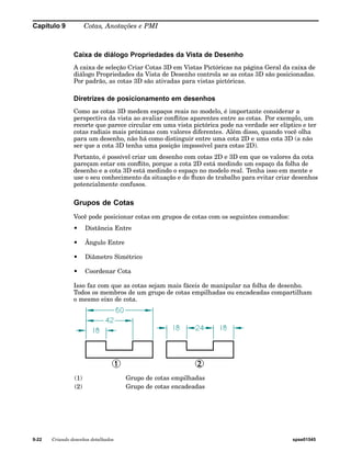 Capítulo 9 Cotas, Anotações e PMI 
Caixa de diálogo Propriedades da Vista de Desenho 
A caixa de seleção Criar Cotas 3D em Vistas Pictóricas na página Geral da caixa de 
diálogo Propriedades da Vista de Desenho controla se as cotas 3D são posicionadas. 
Por padrão, as cotas 3D são ativadas para vistas pictóricas. 
Diretrizes de posicionamento em desenhos 
Como as cotas 3D medem espaços reais no modelo, é importante considerar a 
perspectiva da vista ao avaliar conflitos aparentes entre as cotas. Por exemplo, um 
recorte que parece circular em uma vista pictórica pode na verdade ser elíptico e ter 
cotas radiais mais próximas com valores diferentes. Além disso, quando você olha 
para um desenho, não há como distinguir entre uma cota 2D e uma cota 3D (a não 
ser que a cota 3D tenha uma posição impossível para cotas 2D). 
Portanto, é possível criar um desenho com cotas 2D e 3D em que os valores da cota 
pareçam estar em conflito, porque a cota 2D está medindo um espaço da folha de 
desenho e a cota 3D está medindo o espaço no modelo real. Tenha isso em mente e 
use o seu conhecimento da situação e do fluxo de trabalho para evitar criar desenhos 
potencialmente confusos. 
Grupos de Cotas 
Você pode posicionar cotas em grupos de cotas com os seguintes comandos: 
• Distância Entre 
• Ângulo Entre 
• Diâmetro Simétrico 
• Coordenar Cota 
Isso faz com que as cotas sejam mais fáceis de manipular na folha de desenho. 
Todos os membros de um grupo de cotas empilhadas ou encadeadas compartilham 
o mesmo eixo de cota. 
(1) Grupo de cotas empilhadas 
(2) Grupo de cotas encadeadas 
9-22 Criando desenhos detalhados spse01545 
 