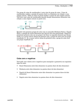Cotas, Anotações e PMI 
Um grupo de cotas de coordenadas é outro tipo de grupo de cotas. Cotas de 
coordenadas medem a posição de pontos chave ou elementos em relação a uma 
origem comum. Todas as cotas no grupo medem a partir de uma origem comum. 
Você deve usar cotas de coordenadas quando desejar dimensionar elementos com 
relação a uma origem comum ou ponto zero. 
Quando você posiciona grupos de cotas com os comandos Distância Entre e Ângulo 
Entre, a posição do cursor determina que tipo de cota será posicionada. Depois de 
posicionar primeira cota em um grupo e de clicar no segundo elemento que deseja 
medir, se o cursor estiver abaixo da primeira cota, o grupo de cotas será um grupo 
encadeado (1). Se o cursor estiver acima da primeira cota, o grupo de cotas será 
um grupo empilhado (2). 
Cotas zero e negativas 
Você pode usar valores zero e negativos para manipular a geometria nos seguintes 
tipos de cotas: 
• Smart Dimension entre dois elementos (ou pontos chave de dois elementos) 
• Distância entre dois elementos (ou pontos chave de dois elementos) 
• Ângulo de Smart Dimension entre dois elementos (ou pontos chave de dois 
elementos) 
• Ângulo entre dois elementos (ou pontos chave de dois elementos) 
spse01545 Criando desenhos detalhados 9-23 
 