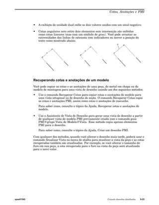 Cotas, Anotações e PMI 
• A exibição de unidade dual exibe os dois valores unidos com um sinal negativo. 
• Cotas angulares zero entre dois elementos sem intersecção são exibidas 
como cotas lineares (mas com um símbolo de grau). Você pode arrastar as 
extremidades das linhas de extensão com indicadores ou mover a posição do 
texto como mostrado abaixo. 
Recuperando cotas e anotações de um modelo 
Você pode copiar as cotas e as anotações de uma peça, do metal em chapa ou do 
modelo de montagem para uma vista de desenho usando um dos seguintes métodos: 
• Use o comando Recuperar Cotas para copiar cotas e anotações do modelo para 
uma vista ortogonal ou de desenho de seção. O comando Recuperar Cotas copia 
as cotas e anotações PMI, assim como cotas e anotações de rascunho. 
Para saber como, consulte o tópico da Ajuda, Recuperar cotas e anotações do 
modelo. 
• Use o Assistente de Vista de Desenho para gerar uma vista de desenho a partir 
de qualquer vista de modelo PMI previamente criada com o comando guia 
PMI®grupo Vista de Modelo®Vista. Esse método copia apenas elementos 
PMI para o desenho. 
Para saber como, consulte o tópico da Ajuda, Criar um desenho PMI. 
Com qualquer dos métodos, quando você alterar o desenho mais tarde, poderá usar o 
comando Atualizar Vista no menu de atalho para atualizar a vista da peça e as cotas 
recuperadas também são atualizadas. Por exemplo, se você alterar o tamanho do 
furo em sua peça, a cota recuperada para o furo na vista da peça será atualizada 
para o novo valor. 
spse01545 Criando desenhos detalhados 9-25 
 