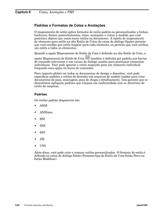 Capítulo 9 Cotas, Anotações e PMI 
Padrões e Formatos de Cotas e Anotações 
O mapeamento de estilo aplica formatos de estilo padrão ou personalizados a linhas, 
hachuras, fontes, preenchimentos, cotas, anotações e vistas à medida que você 
posiciona objetos que usem esses estilos no documento. A tabela de mapeamento 
de elemento para estilo na aba Estilo de Cotas da caixa de diálogo Opções permite 
que você escolha que estilo mapear para cada elemento, ou permite que você atribua 
um estilo a todos os elementos. 
Quando a opção Mapeamento de Estilo de Cota é definida na aba Estilo de Cota, a 
opção Mapeamento de Estilo de Cota também é definida por padrão nas barras 
de comando relevantes e nas caixas de diálogo usadas para posicionar elementos 
individuais. Você pode ignorar o estilo mapeado para um elemento individual 
limpando essa opção na barra de comandos. 
Para impacto global em todos os documentos de design e desenhos, você pode 
especificar padrões e estilos de desenho nos arquivos de modelo usados para criar 
documentos de peça, montagem, peça de chapa e detalhamento. Isso garante que os 
desenhistas apliquem padrões que estejam em conformidade com as diretrizes de 
estilo da empresa. 
Padrões 
Os estilos padrão disponíveis são: 
• ANSI 
• ANSImm 
• BSI 
• DIN 
• ISO 
• JIS 
• UNI 
Além disso, você pode criar e nomear estilos personalizados. O formato do estilo é 
definido na caixa de diálogo Estilo (Formato-tipo de Estilo de Cota-botão Novo ou 
botão Modificar) 
9-26 Criando desenhos detalhados spse01545 
 