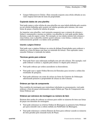 Cotas, Anotações e PMI 
• Limpar Sobrescrever Célula—Este comando reajusta uma célula editada ao seu 
valor original derivado do texto de propriedade. 
Copiando dados de uma planilha 
Você pode copiar e colar células de uma planilha em uma tabela definida pelo usuário 
ou em células definidas pelo usuário em tabelas geradas pelo sistema, tais como 
listas de peças e família de tabelas de peças. 
Ao importar uma planilha, você necessita assegurar que o número de colunas e 
linhas é exatamente o mesmo na tabela e na planilha ou você pode perder dados 
durante a ação de copiar e colar. Por exemplo, se sua tabela contém três colunas e 
cinco linhas, mas a planilha contém quatro colunas e seis linhas, a tabela não é 
suficientemente grande e os dados serão perdidos. 
Usando a página Ordenar 
Você pode usar a página Ordenar na caixa de diálogo Propriedades para ordenar a 
tabela ou a lista de peças com base no conteúdo da coluna. Para aprender como, 
consulte Ordenar o conteúdo da tabela. 
Técnicas gerais para ordenar 
• Você pode fazer uma ordenação múltipla com até três colunas. Por exemplo, você 
pode ordenar a coluna 1, seguida pela coluna 5 e depois pela coluna 2. 
• Você pode ordenar por ordem ascendente ou descendente. 
• Você pode usar a opção Ordem Reversa de Entradas para inverter a ordem dos 
resultados de pesquisa. 
• Você pode adicionar um nome de coluna às listas de Critérios de Ordenação 
adicionando primeiro a propriedade de coluna na aba Colunas. 
Ordenar por tipo de componente 
Para modelos de montagem que contenham tubulação ou encanamento, você pode 
ordenar a lista de peças selecionando a opção Ordem por Tipo de Componente nas 
listas Ordenar por. 
Ordenar por estrutura de montagem ou número de item 
Existem dois modos de ordenar as colunas para exibir os números de item nas listas 
de peças nos desenhos de montagem: 
• Você pode selecionar os critérios Ordem de Montagem na primeira lista Ordenar 
por para coincidir com a ordem exibida em PathFinder da Montagem. 
• Você pode selecionar o critério Número de Item para ordenar usando os números 
de item gerados pelo comando Lista de Peças. 
spse01545 Criando desenhos detalhados 9-31 
 